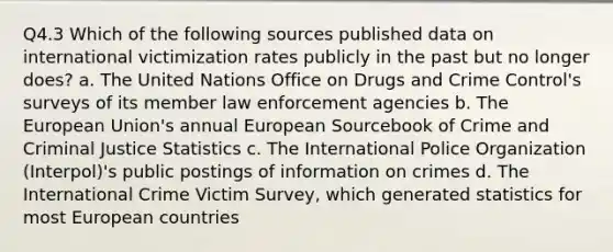 Q4.3 Which of the following sources published data on international victimization rates publicly in the past but no longer does? a. The United Nations Office on Drugs and Crime Control's surveys of its member law enforcement agencies b. The European Union's annual European Sourcebook of Crime and Criminal Justice Statistics c. The International Police Organization (Interpol)'s public postings of information on crimes d. The International Crime Victim Survey, which generated statistics for most European countries