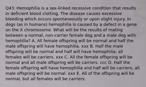 Q43: Hemophilia is a sex-linked recessive condition that results in deficient blood clotting. The disease causes excessive bleeding which occurs spontaneously or upon slight injury. In dogs (as in humans) hemophilia is caused by a defect in a gene on the X chromosome. What will be the results of mating between a normal, non-carrier female dog and a male dog with hemophilia? A. All female offspring will be normal and half the male offspring will have hemophilia. xxx B. Half the male offspring will be normal and half will have hemophilia; all females will be carriers. xxx C. All the female offspring will be normal and all male offspring will be carriers. ccc D. Half the female offspring will have hemophilia and half will be carriers, all male offspring will be normal. xxx E. All of the offspring will be normal, but all females will be carriers.