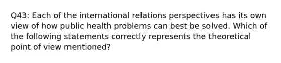 Q43: Each of the international relations perspectives has its own view of how public health problems can best be solved. Which of the following statements correctly represents the theoretical point of view mentioned?