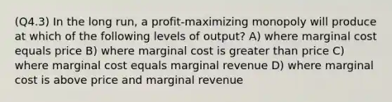 (Q4.3) In the long run, a profit-maximizing monopoly will produce at which of the following levels of output? A) where marginal cost equals price B) where marginal cost is greater than price C) where marginal cost equals marginal revenue D) where marginal cost is above price and marginal revenue