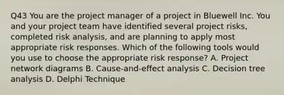 Q43 You are the project manager of a project in Bluewell Inc. You and your project team have identified several project risks, completed risk analysis, and are planning to apply most appropriate risk responses. Which of the following tools would you use to choose the appropriate risk response? A. Project network diagrams B. Cause-and-effect analysis C. Decision tree analysis D. Delphi Technique