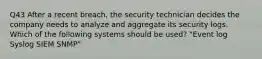 Q43 After a recent breach, the security technician decides the company needs to analyze and aggregate its security logs. Which of the following systems should be used? "Event log Syslog SIEM SNMP"