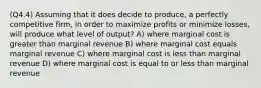 (Q4.4) Assuming that it does decide to produce, a perfectly competitive firm, in order to maximize profits or minimize losses, will produce what level of output? A) where marginal cost is greater than marginal revenue B) where marginal cost equals marginal revenue C) where marginal cost is less than marginal revenue D) where marginal cost is equal to or less than marginal revenue