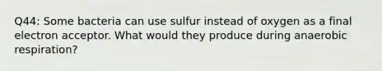 Q44: Some bacteria can use sulfur instead of oxygen as a final electron acceptor. What would they produce during anaerobic respiration?