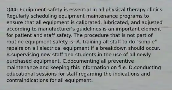 Q44; Equipment safety is essential in all physical therapy clinics. Regularly scheduling equipment maintenance programs to ensure that all equipment is calibrated, lubricated, and adjusted according to manufacturer's guidelines is an important element for patient and staff safety. The procedure that is not part of routine equipment safety is: A. training all staff to do "simple" repairs on all electrical equipment if a breakdown should occur. B.supervising new staff and students in the use of all newly purchased equipment. C.documenting all preventive maintenance and keeping this information on file. D.conducting educational sessions for staff regarding the indications and contraindications for all equipment.