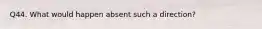 Q44. What would happen absent such a direction?