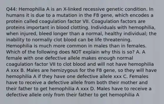 Q44: Hemophilia A is an X-linked recessive genetic condition. In humans it is due to a mutation in the F8 gene, which encodes a protein called coagulation factor VII. Coagulation factors are proteins important in blood clotting. Individuals with hemophilia, when injured, bleed longer than a normal, healthy individual; the inability to normally clot blood can be life threatening. Hemophilia is much more common in males than in females. Which of the following does NOT explain why this is so? A. A female with one defective allele makes enough normal coagulation factor VII to clot blood and will not have hemophilia A xxx B. Males are hemizygous for the F8 gene, so they will have hemophilia A if they have one defective allele xxx C. Females have to receive a defective allele from both their mother and their father to get hemophilia A xxx D. Males have to receive a defective allele only from their father to get hemophilia A