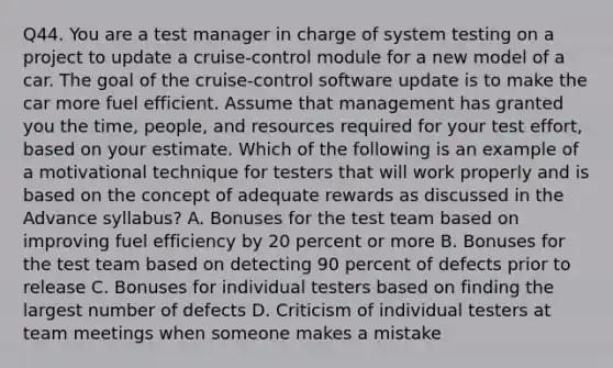 Q44. You are a test manager in charge of system testing on a project to update a cruise-control module for a new model of a car. The goal of the cruise-control software update is to make the car more fuel efficient. Assume that management has granted you the time, people, and resources required for your test effort, based on your estimate. Which of the following is an example of a motivational technique for testers that will work properly and is based on the concept of adequate rewards as discussed in the Advance syllabus? A. Bonuses for the test team based on improving fuel efficiency by 20 percent or more B. Bonuses for the test team based on detecting 90 percent of defects prior to release C. Bonuses for individual testers based on finding the largest number of defects D. Criticism of individual testers at team meetings when someone makes a mistake