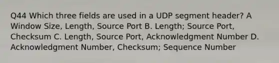 Q44 Which three fields are used in a UDP segment header? A Window Size, Length, Source Port B. Length; Source Port, Checksum C. Length, Source Port, Acknowledgment Number D. Acknowledgment Number, Checksum; Sequence Number