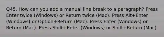 Q45. How can you add a manual line break to a paragraph? Press Enter twice (Windows) or Return twice (Mac). Press Alt+Enter (Windows) or Option+Return (Mac). Press Enter (Windows) or Return (Mac). Press Shift+Enter (Windows) or Shift+Return (Mac)