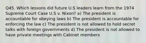 Q45. Which lessons did future U.S leaders learn from the 1974 Supreme Court Case U.S v. Nixon? a) The president is accountable for obeying laws b) The president is accountable for enforcing the law c) The president is not allowed to hold secret talks with foreign governments d) The president is not allowed to have private meetings with Cabinet members