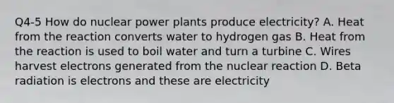 Q4-5 How do nuclear power plants produce electricity? A. Heat from the reaction converts water to hydrogen gas B. Heat from the reaction is used to boil water and turn a turbine C. Wires harvest electrons generated from the nuclear reaction D. Beta radiation is electrons and these are electricity