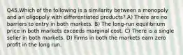 Q45.Which of the following is a similarity between a monopoly and an oligopoly with differentiated products? A) There are no barriers to entry in both markets. B) The long-run equilibrium price in both markets exceeds marginal cost. C) There is a single seller in both markets. D) Firms in both the markets earn zero profit in the long run.