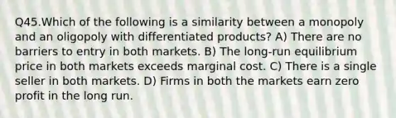 Q45.Which of the following is a similarity between a monopoly and an oligopoly with differentiated products? A) There are no barriers to entry in both markets. B) The long-run equilibrium price in both markets exceeds marginal cost. C) There is a single seller in both markets. D) Firms in both the markets earn zero profit in the long run.