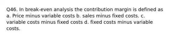 Q46. In break-even analysis the contribution margin is defined as a. Price minus variable costs b. sales minus fixed costs. c. variable costs minus fixed costs d. fixed costs minus variable costs.