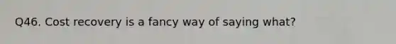 Q46. Cost recovery is a fancy way of saying what?