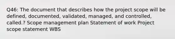 Q46: The document that describes how the project scope will be defined, documented, validated, managed, and controlled, called.? Scope management plan Statement of work Project scope statement WBS