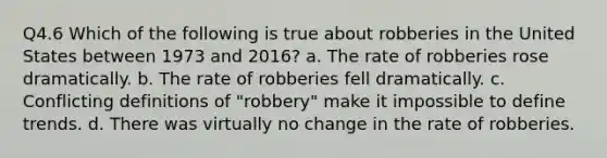 Q4.6 Which of the following is true about robberies in the United States between 1973 and 2016? a. The rate of robberies rose dramatically. b. The rate of robberies fell dramatically. c. Conflicting definitions of "robbery" make it impossible to define trends. d. There was virtually no change in the rate of robberies.