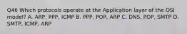 Q46 Which protocols operate at the Application layer of the OSI model? A. ARP, PPP, ICMP B. PPP, POP, ARP C. DNS, POP, SMTP D. SMTP, ICMP, ARP