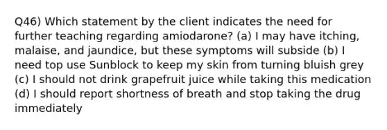 Q46) Which statement by the client indicates the need for further teaching regarding amiodarone? (a) I may have itching, malaise, and jaundice, but these symptoms will subside (b) I need top use Sunblock to keep my skin from turning bluish grey (c) I should not drink grapefruit juice while taking this medication (d) I should report shortness of breath and stop taking the drug immediately