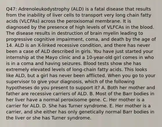 Q47: Adrenoleukodystrophy (ALD) is a fatal disease that results from the inability of liver cells to transport very long chain fatty acids (VLCFAs) across the peroxisomal membrane. It is diagnosed by the presence of high levels of VLFCAs in the blood. The disease results in destruction of brain myelin leading to progressive cognitive impairment, coma, and death by the age of 14. ALD is an X-linked recessive condition, and there has never been a case of ALD described in girls. You have just started your internship at the Mayo clinic and a 10-year-old girl comes in who is in a coma and having seizures. Blood tests show she has extremely elevated levels of long-chain fatty acids. This looks like ALD, but a girl has never been afflicted. When you go to your supervisor to give your diagnosis, which of the following hypotheses do you present to support it? A. Both her mother and father are recessive carriers of ALD. B. Most of the Barr bodies in her liver have a normal peroxisome gene. C. Her mother is a carrier for ALD. D. She has Turner syndrome. E. Her mother is a carrier, and she either has only genetically normal Barr bodies in the liver or she has Turner syndrome.