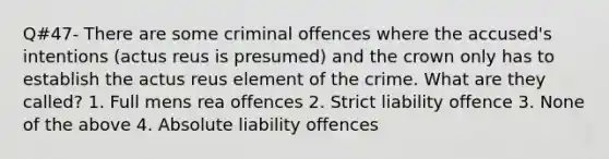 Q#47- There are some criminal offences where the accused's intentions (actus reus is presumed) and the crown only has to establish the actus reus element of the crime. What are they called? 1. Full mens rea offences 2. Strict liability offence 3. None of the above 4. Absolute liability offences