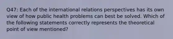 Q47: Each of the international relations perspectives has its own view of how public health problems can best be solved. Which of the following statements correctly represents the theoretical point of view mentioned?