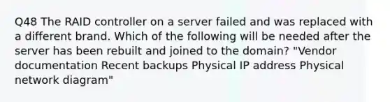 Q48 The RAID controller on a server failed and was replaced with a different brand. Which of the following will be needed after the server has been rebuilt and joined to the domain? "Vendor documentation Recent backups Physical IP address Physical network diagram"