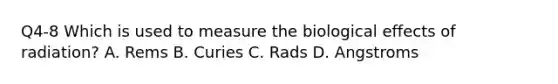 Q4-8 Which is used to measure the biological effects of radiation? A. Rems B. Curies C. Rads D. Angstroms