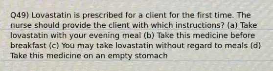 Q49) Lovastatin is prescribed for a client for the first time. The nurse should provide the client with which instructions? (a) Take lovastatin with your evening meal (b) Take this medicine before breakfast (c) You may take lovastatin without regard to meals (d) Take this medicine on an empty stomach