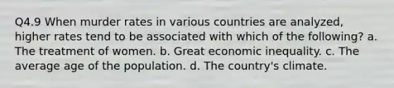 Q4.9 When murder rates in various countries are analyzed, higher rates tend to be associated with which of the following? a. The treatment of women. b. Great economic inequality. c. The average age of the population. d. The country's climate.