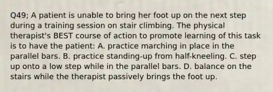 Q49; A patient is unable to bring her foot up on the next step during a training session on stair climbing. The physical therapist's BEST course of action to promote learning of this task is to have the patient: A. practice marching in place in the parallel bars. B. practice standing-up from half-kneeling. C. step up onto a low step while in the parallel bars. D. balance on the stairs while the therapist passively brings the foot up.