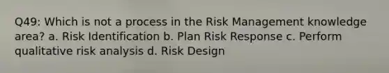 Q49: Which is not a process in the Risk Management knowledge area? a. Risk Identification b. Plan Risk Response c. Perform qualitative risk analysis d. Risk Design