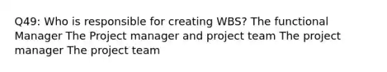 Q49: Who is responsible for creating WBS? The functional Manager The Project manager and project team The project manager The project team