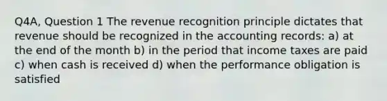 Q4A, Question 1 The revenue recognition principle dictates that revenue should be recognized in the accounting records: a) at the end of the month b) in the period that income taxes are paid c) when cash is received d) when the performance obligation is satisfied