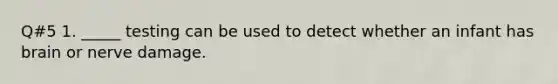 Q#5 1. _____ testing can be used to detect whether an infant has brain or nerve damage.