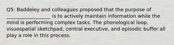 Q5: Baddeley and colleagues proposed that the purpose of __________________ is to actively maintain information while the mind is performing complex tasks. The phonological loop, visuospatial sketchpad, central executive, and episodic buffer all play a role in this process.