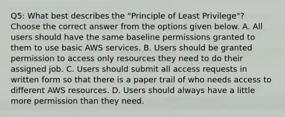 Q5: What best describes the "Principle of Least Privilege"? Choose the correct answer from the options given below. A. All users should have the same baseline permissions granted to them to use basic AWS services. B. Users should be granted permission to access only resources they need to do their assigned job. C. Users should submit all access requests in written form so that there is a paper trail of who needs access to different AWS resources. D. Users should always have a little more permission than they need.