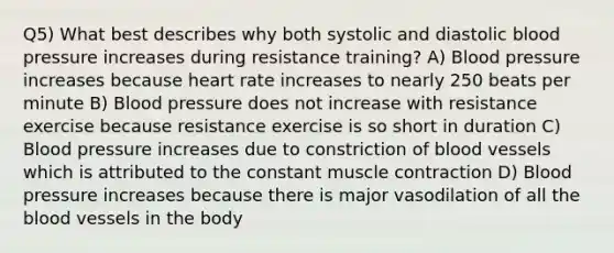 Q5) What best describes why both systolic and diastolic blood pressure increases during resistance training? A) Blood pressure increases because heart rate increases to nearly 250 beats per minute B) Blood pressure does not increase with resistance exercise because resistance exercise is so short in duration C) Blood pressure increases due to constriction of blood vessels which is attributed to the constant muscle contraction D) Blood pressure increases because there is major vasodilation of all the blood vessels in the body