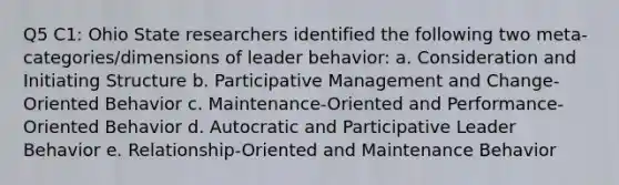 Q5 C1: Ohio State researchers identified the following two meta-categories/dimensions of leader behavior: a. Consideration and Initiating Structure b. Participative Management and Change-Oriented Behavior c. Maintenance-Oriented and Performance-Oriented Behavior d. Autocratic and Participative Leader Behavior e. Relationship-Oriented and Maintenance Behavior