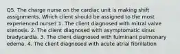 Q5. The charge nurse on the cardiac unit is making shift assignments. Which client should be assigned to the most experienced nurse? 1. The client diagnosed with mitral valve stenosis. 2. The client diagnosed with asymptomatic sinus bradycardia. 3. The client diagnosed with fulminant pulmonary edema. 4. The client diagnosed with acute atrial fibrillation