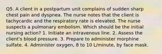 Q5. A client in a postpartum unit complains of sudden sharp chest pain and dyspnea. The nurse notes that the client is tachycardic and the respiratory rate is elevated. The nurse suspects a pulmonary embolism. Which should be the initial nursing action? 1. Initiate an intravenous line. 2. Assess the client's blood pressure. 3. Prepare to administer morphine sulfate. 4. Administer oxygen, 8 to 10 L/minute, by face mask.