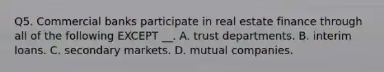 Q5. Commercial banks participate in real estate finance through all of the following EXCEPT __. A. trust departments. B. interim loans. C. secondary markets. D. mutual companies.