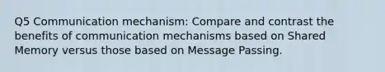 Q5 Communication mechanism: Compare and contrast the benefits of communication mechanisms based on Shared Memory versus those based on Message Passing.