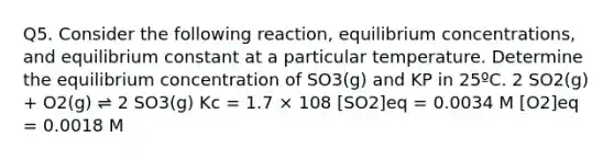 Q5. Consider the following reaction, equilibrium concentrations, and equilibrium constant at a particular temperature. Determine the equilibrium concentration of SO3(g) and KP in 25ºC. 2 SO2(g) + O2(g) ⇌ 2 SO3(g) Kc = 1.7 × 108 [SO2]eq = 0.0034 M [O2]eq = 0.0018 M