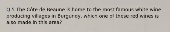 Q.5 The Côte de Beaune is home to the most famous white wine producing villages in Burgundy, which one of these red wines is also made in this area?