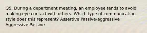 Q5. During a department meeting, an employee tends to avoid making eye contact with others. Which type of communication style does this represent? Assertive Passive-aggressive Aggressive Passive