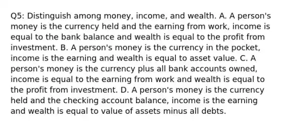 Q5: Distinguish among​ money, income, and wealth. A. A​ person's money is the currency held and the earning from​ work, income is equal to the bank balance and wealth is equal to the profit from investment. B. A​ person's money is the currency in the​ pocket, income is the earning and wealth is equal to asset value. C. A​ person's money is the currency plus all bank accounts​ owned, income is equal to the earning from work and wealth is equal to the profit from investment. D. A​ person's money is the currency held and the checking account​ balance, income is the earning and wealth is equal to value of assets minus all debts.