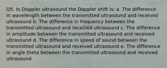 Q5. In Doppler ultrasound the Doppler shift is: a. The difference in wavelength between the transmitted ultrasound and received ultrasound b. The difference in frequency between the transmitted ultrasound and received ultrasound c. The difference in amplitude between the transmitted ultrasound and received ultrasound d. The difference in speed of sound between the transmitted ultrasound and received ultrasound e. The difference in angle theta between the transmitted ultrasound and received ultrasound