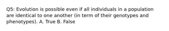 Q5: Evolution is possible even if all individuals in a population are identical to one another (in term of their genotypes and phenotypes). A. True B. False